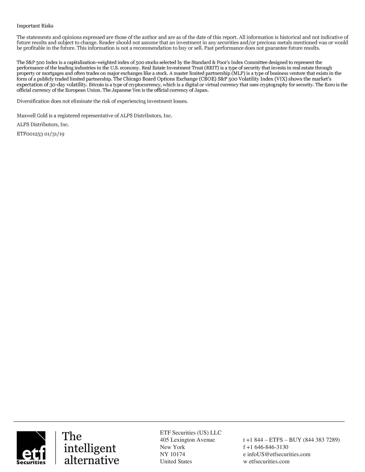 The statements and opinions expressed are those of the author and are as of the date of this report. All information is historical and not indicative of future results and subject to change. Reader should not assume that an investment in any securities and/or precious metals mentioned was or would be profitable in the future. This information is not a recommendation to buy or sell. Past performance does not guarantee future results. The S&P 500 Index is a capitalization-weighted index of 500 stocks selected by the Standard & Poor's Index Committee designed to represent the performance of the leading industries in the U.S. economy. Real Estate Investment Trust (REIT) is a type of security that invests in real estate through property or mortgages and often trades on major exchanges like a stock. A master limited partnership (MLP) is a type of business venture that exists in the form of a publicly traded limited partnership. The Chicago Board Options Exchange (CBOE) S&P 500 Volatility Index (VIX) shows the market's expectation of 30-day volatility. Bitcoin is a type of cryptocurrency, which is a digital or virtual currency that uses cryptography for security. The Euro is the official currency of the European Union. The Japanese Yen is the official currency of Japan. Diversification does not eliminate the risk of experiencing investment losses. Maxwell Gold is a registered representative of ALPS Distributors, Inc. ALPS Distributors, Inc. ETF001253 01/31/19 ETF Securities (US) LLC 405 Lexington Avenue t +1 844 - ETFS - BUY (844 383 7289) New York f +1 646-846-3130 NY 10174 e infoUS@etfsecurities.com United States w etfsecurities.com