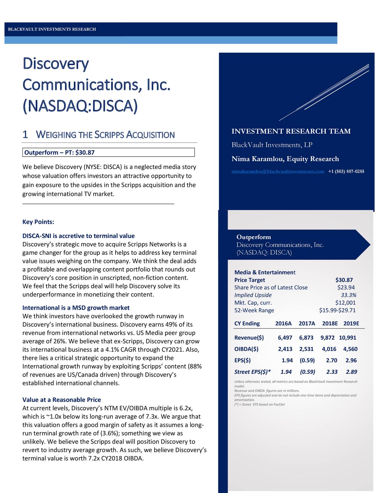 Discovery Communications, Inc. (NASDAQ:DISCA) 1 W EIGHING THE S CRIPPS A CQUISITION INVESTMENT RESEARCH TEAM BlackVault Investments, LP Outperform – PT: $30.87 t Nima Karamlou, Equity Research We believe Discovery (NYSE: DISCA) is a neglected media story whose valuation offers investors an attractive opportunity to nimakaramlou@blackvaultinvestments.com +1 (503) 887-0285 gain exposure to the upsides in the Scripps acquisition and the growing international TV market. Key Points: DISCA-SNI is accretive to terminal value Outperform Discovery’s strategic move to acquire Scripps Networks is a Discovery Communications, Inc. game changer for the group as it helps to address key terminal (NASDAQ: DISCA) value issues weighing on the company. We think the deal adds a profitable and overlapping content portfolio that rounds out Discovery’s core position in unscripted, non-fiction content. Media & Entertainment Price Target $30.87 We feel that the Scripps deal will help Discovery solve its Share Price as of Latest Close $23.94 underperformance in monetizing their content. Implied Upside 33.3% Mkt. Cap, curr. $12,001 International is a MSD growth market 52-Week Range $15.99-$29.71 We think investors have overlooked the growth runway in Discovery’s international business. Discovery earns 49% of its CY Ending 2016A 2017A 2018E 2019E revenue from international networks vs. US Media peer group Revenue($) 6,497 6,873 9,872 10,991 average of 26%. We believe that ex-Scripps, Discovery can grow its international business at a 4.1% CAGR through CY2021. Also, OIBDA($) 2,413 2,531 4,016 4,560 there lies a critical strategic opportunity to expand the EPS($) 1.94 (0.59) 2.70 2.96 International growth runway by exploiting Scripps’ content (88% Street EPS($)* 1.94 (0.59) 2.33 2.89 of revenues are US/Canada driven) through Discovery’s established international channels. model. otherwise stated, all metrics are based on BlackVault Investment Research Revenue and OIBDA figures are in millions. Value at a Reasonable Price amortization.re adjusted and do not include one-time items and depreciation and (*) = Street EPS based on FactSet At current levels, Discovery’s NTM EV/OIBDA multiple is 6.2x, which is ~1.0x below its long-run average of 7.3x. We argue that this valuation offers a good margin of safety as it assumes a long- run terminal growth rate of (3.6%); something we view as unlikely. We believe the Scripps deal will position Discovery to revert to industry average growth. As such, we believe Discovery’s terminal value is worth 7.2x CY2018 OIBDA.